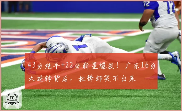 43分绝平+22分新星爆发!广东16分大逆转背后,杜锋却笑不出来