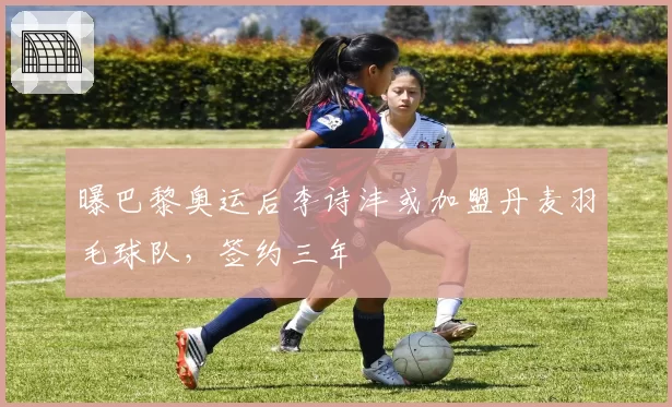 曝巴黎奥运后李诗沣或加盟丹麦羽毛球队,签约三年