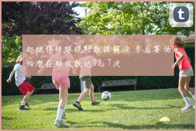 赵继伟传球视野数据解读 季后赛场均潜在助攻数达12.7次