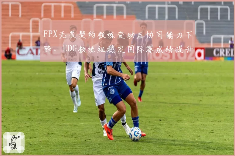 FPX无畏契约教练变动后协同能力下降，EDG教练组稳定国际赛成绩提升