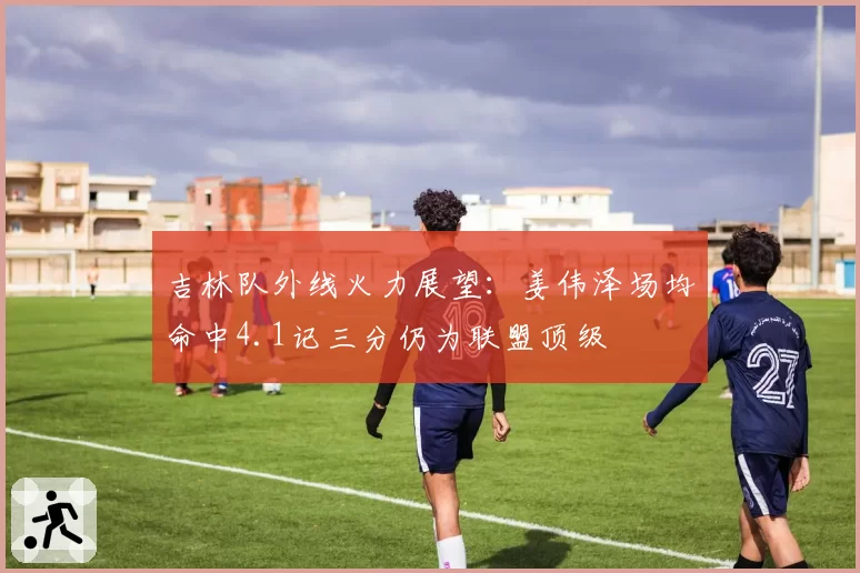 吉林队外线火力展望:姜伟泽场均命中4.1记三分仍为联盟顶级