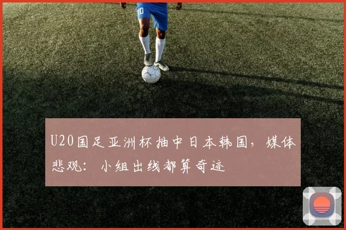 U20国足亚洲杯抽中日本韩国，媒体悲观：小组出线都算奇迹