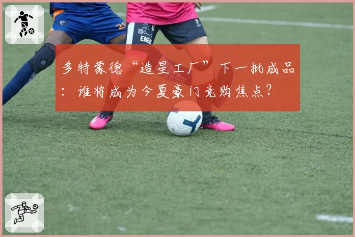 多特蒙德“造星工厂”下一批成品：谁将成为今夏豪门竞购焦点？
