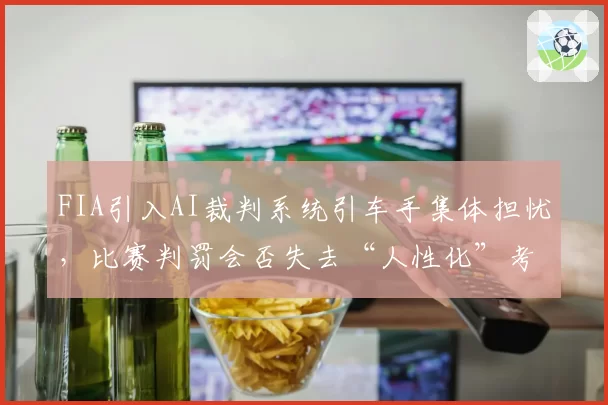 FIA引入AI裁判系统引车手集体担忧,比赛判罚会否失去“人性化”考量?