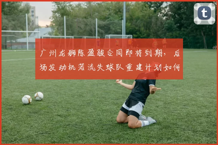 广州龙狮陈盈骏合同即将到期,后场发动机若流失球队重建计划如何推进?