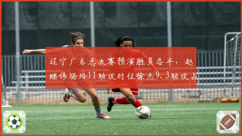 辽宁广东总决赛预演胜负各半,赵继伟场均11助攻对位徐杰9.3助攻占优